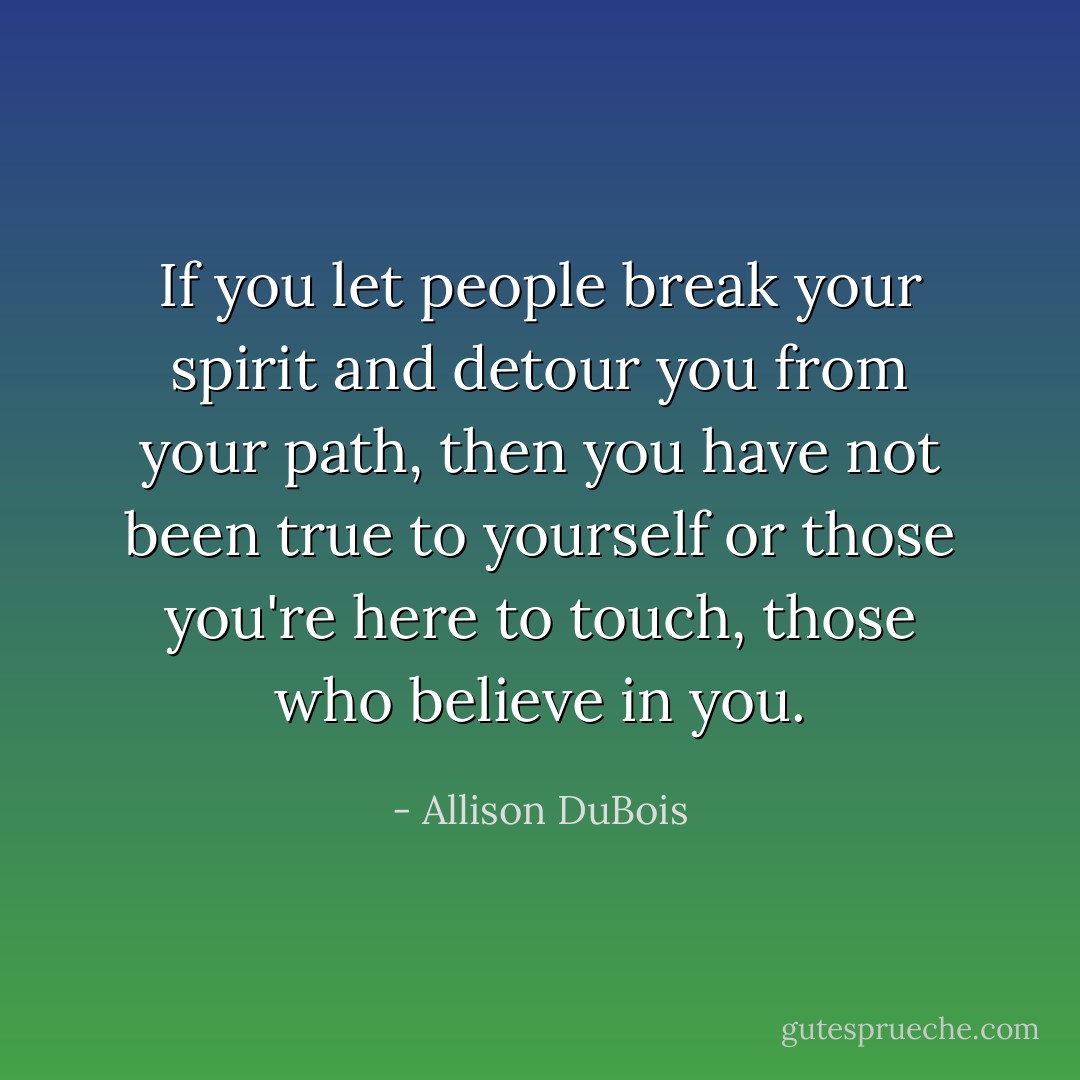 If you let people break your spirit and detour you from your path, then you have not been true to yourself or those you're here to touch, those who believe in you. - Allison DuBois