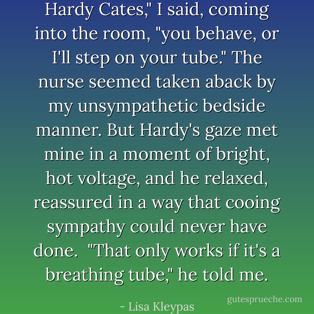 Hardy Cates," I said, coming into the room, "you behave, or I'll step on your tube."<br />The nurse seemed taken aback by my unsympathetic bedside manner. But Hardy's gaze met mine in a moment of bright, hot voltage, and he relaxed, reassured in a way that cooing sympathy could never have done. <br />"That only works if it's a breathing tube," he told me. - Lisa Kleypas