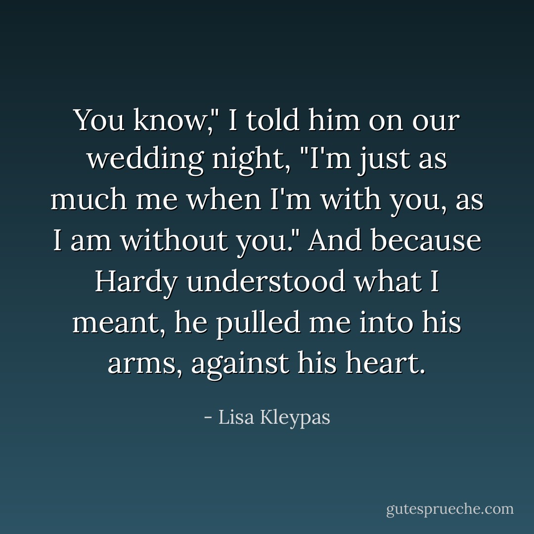 You know," I told him on our wedding night, "I'm just as much me when I'm with you, as I am without you."<br />And because Hardy understood what I meant, he pulled me into his arms, against his heart. - Lisa Kleypas