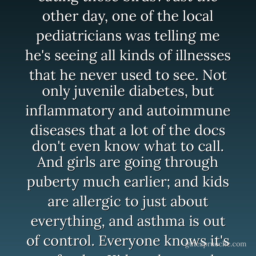 Why are entire flocks of industrial birds dying at once? And what about the people eating those birds? Just the other day, one of the local pediatricians was telling me he's seeing all kinds of illnesses that he never used to see. Not only juvenile diabetes, but inflammatory and autoimmune diseases that a lot of the docs don't even know what to call. And girls are going through puberty much earlier; and kids are allergic to just about everything, and asthma is out of control. Everyone knows it's our foods... Kids today are the first generation to grow up on this stuff... - Jonathan Safran Foer