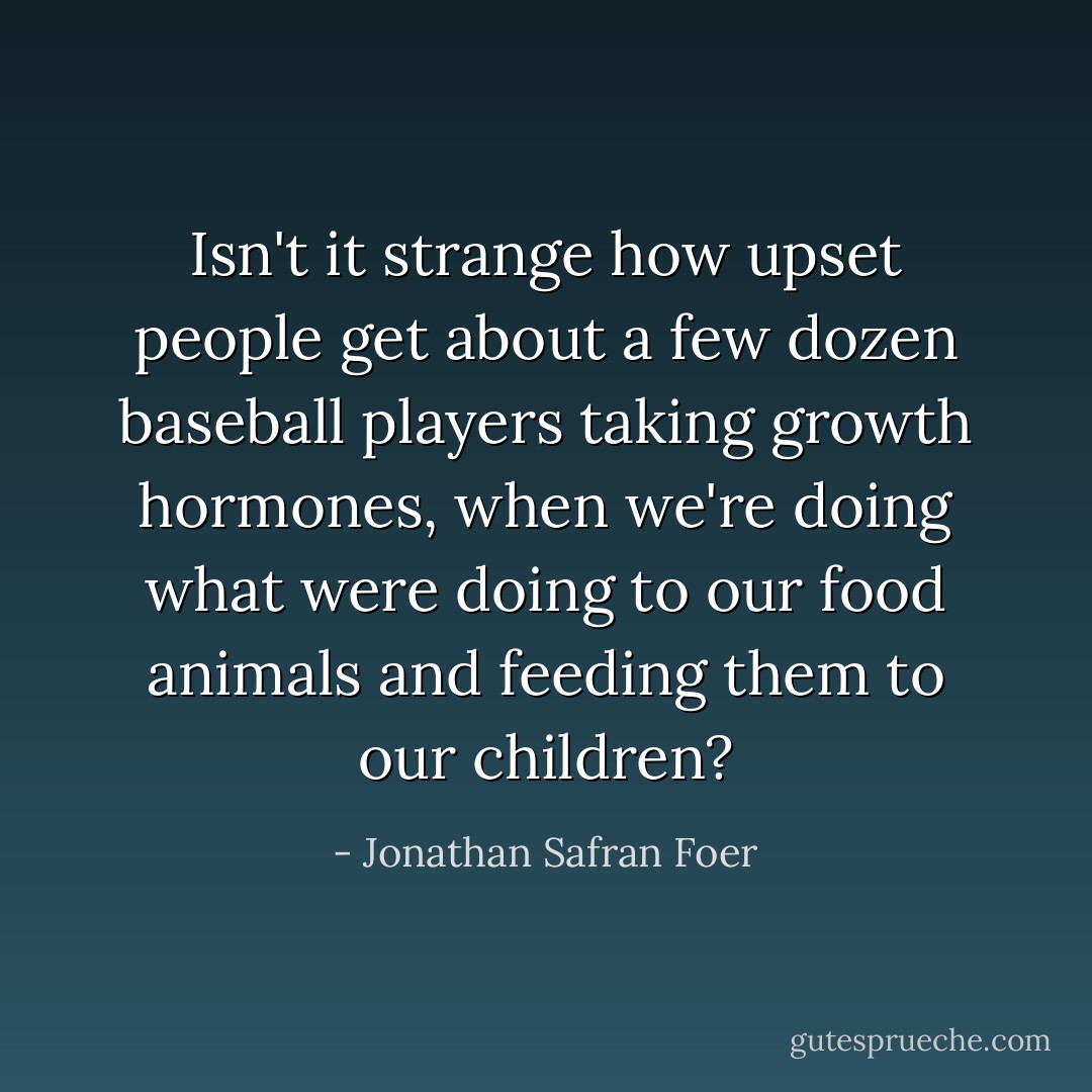 Isn't it strange how upset people get about a few dozen baseball players taking growth hormones, when we're doing what were doing to our food animals and feeding them to our children? - Jonathan Safran Foer