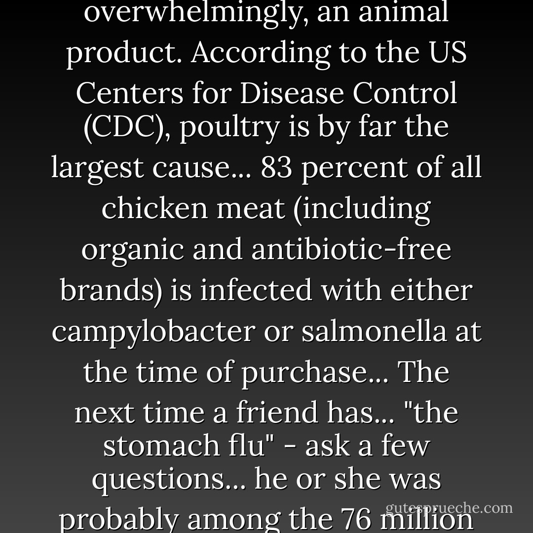 Each case of food-borne illness cannot be traced, but where we do know the original, or the "vehicle of transmission," it is, overwhelmingly, an animal product. According to the US Centers for Disease Control (CDC), poultry is by far the largest cause... 83 percent of all chicken meat (including organic and antibiotic-free brands) is infected with either campylobacter or salmonella at the time of purchase... The next time a friend has... "the stomach flu" - ask a few questions... he or she was probably among the 76 million cases of food-borne illness the CDC estimates occur in America each year. - Jonathan Safran Foer