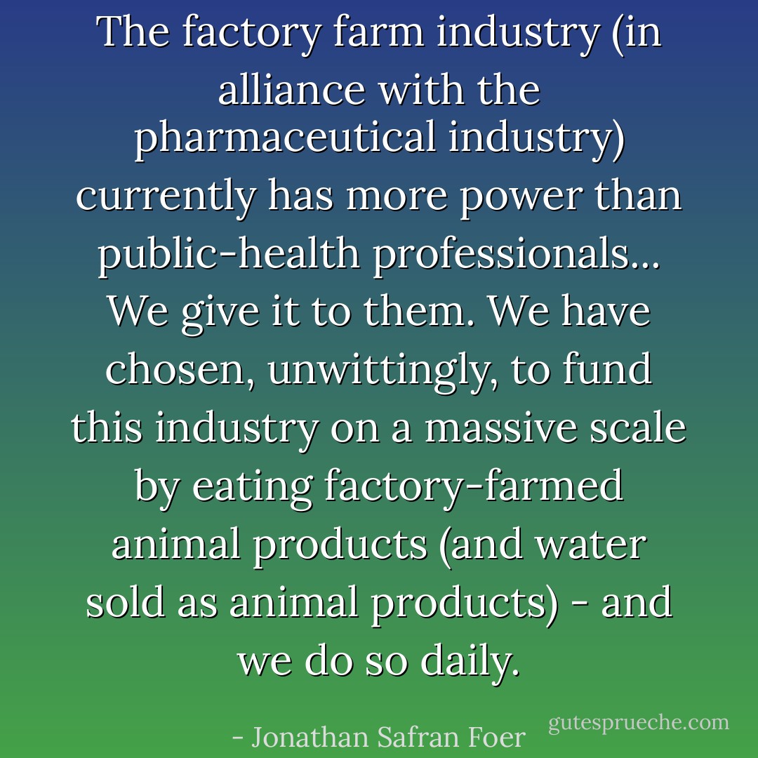 The factory farm industry (in alliance with the pharmaceutical industry) currently has more power than public-health professionals... We give it to them. We have chosen, unwittingly, to fund this industry on a massive scale by eating factory-farmed animal products (and water sold as animal products) - and we do so daily. - Jonathan Safran Foer