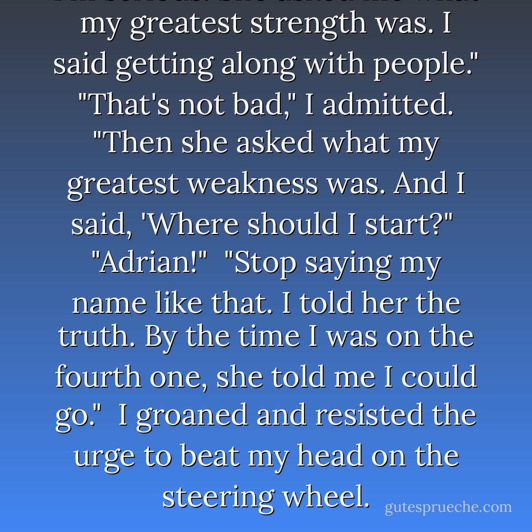 I'm serious. She asked me what my greatest strength was. I said getting along with people."<br /><br />"That's not bad," I admitted.<br /><br />"Then she asked what my greatest weakness was. And I said, 'Where should I start?"<br /><br />"Adrian!"<br /><br />"Stop saying my name like that. I told her the truth. By the time I was on the fourth one, she told me I could go."<br /><br />I groaned and resisted the urge to beat my head on the steering wheel. - Richelle Mead