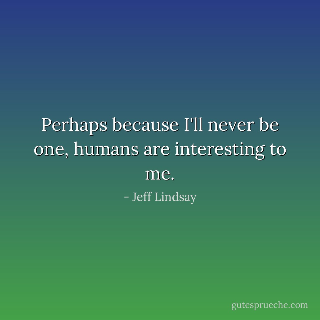 Perhaps because I'll never be one, humans are interesting to me. - Jeff Lindsay
