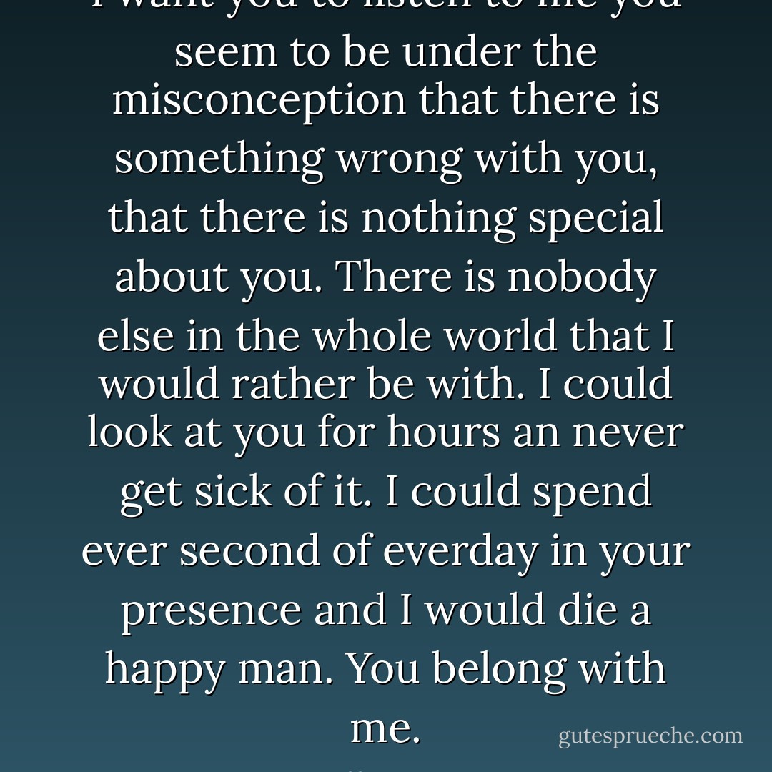 I want you to listen to me you seem to be under the misconception that there is something wrong with you, that there is nothing special about you. There is nobody else in the whole world that I would rather be with. I could look at you for hours an never get sick of it. I could spend ever second of everday in your presence and I would die a happy man. You belong with me. - Tiffany King