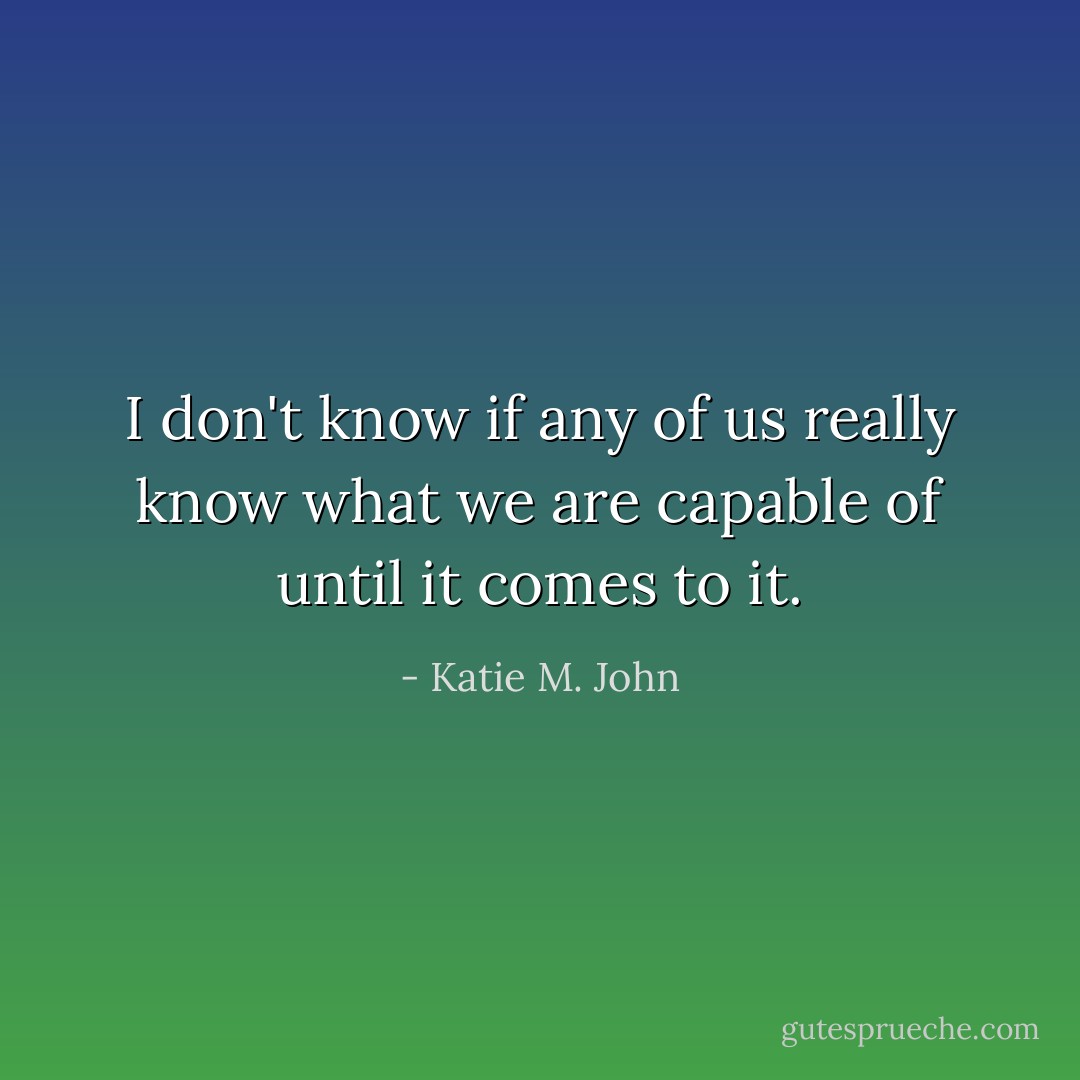 I don't know if any of us really know what we are capable of until it comes to it. - Katie M. John