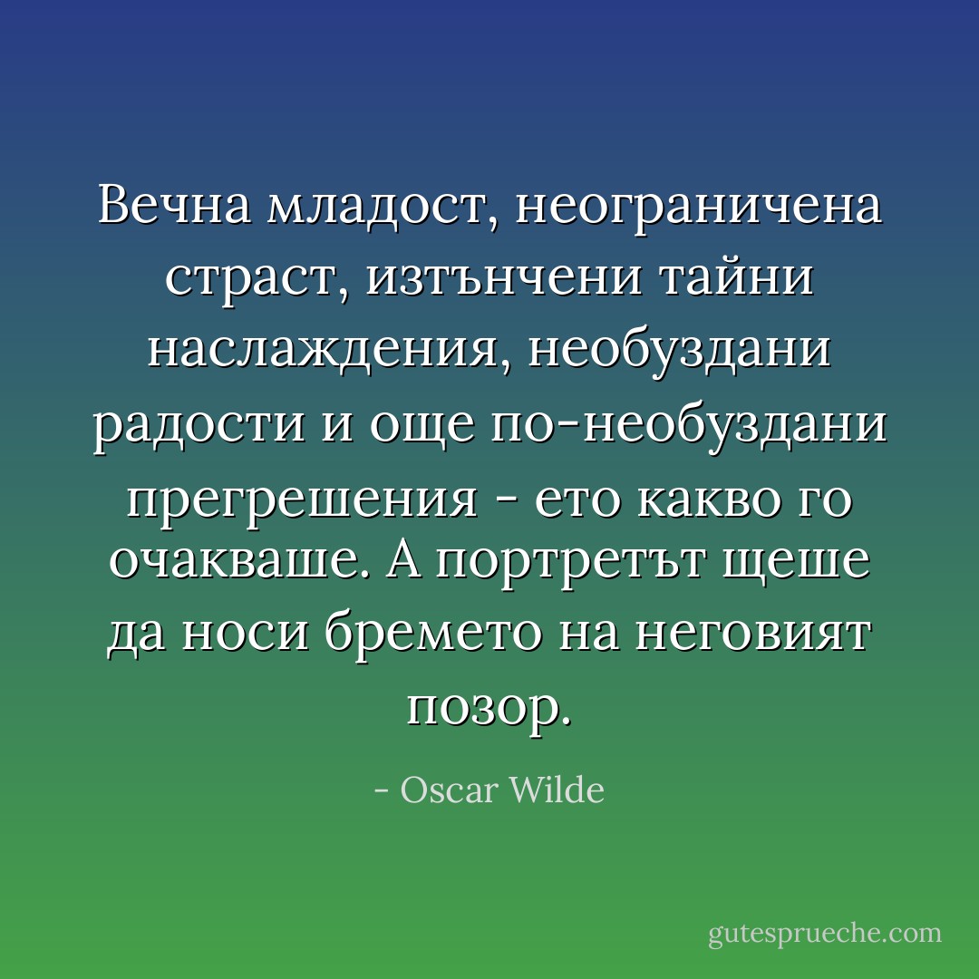 Вечна младост, неограничена страст, изтънчени тайни наслаждения, необуздани радости и още по-необуздани прегрешения - ето какво го очакваше. А портретът щеше да носи бремето на неговият позор. - Oscar Wilde