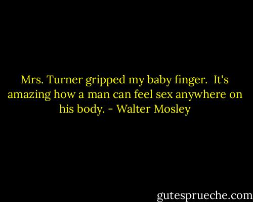 Mrs. Turner gripped my baby finger.<br /><br />It's amazing how a man can feel sex anywhere on his body. - Walter Mosley