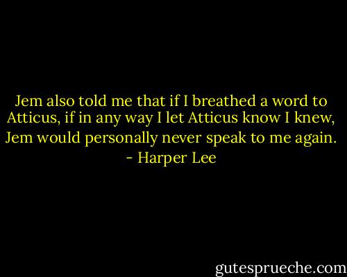 Jem also told me that if I breathed a word to Atticus, if in any way I let Atticus know I knew, Jem would personally never speak to me again. - Harper Lee