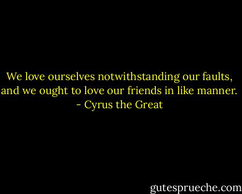 We love ourselves notwithstanding our faults, and we ought to love our friends in like manner. - Cyrus the Great