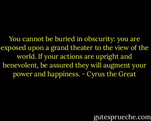 You cannot be buried in obscurity: you are exposed upon a grand theater to the view of the world. If your actions are upright and benevolent, be assured they will augment your power and happiness. - Cyrus the Great