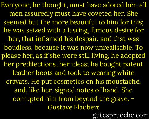 Everyone, he thought, must have adored her; all men assuredly must have coveted her. She seemed but the more beautiful to him for this; he was seized with a lasting, furious desire for her, that inflamed his despair, and that was boudless, because it was now unrealisable.<br />To please her, as if she were still living, he adopted her predilections, her ideas; he bought patent leather boots and took to wearing white cravats. He put cosmetics on his moustache, and, like her, signed notes of hand. She corrupted him from beyond the grave. - Gustave Flaubert