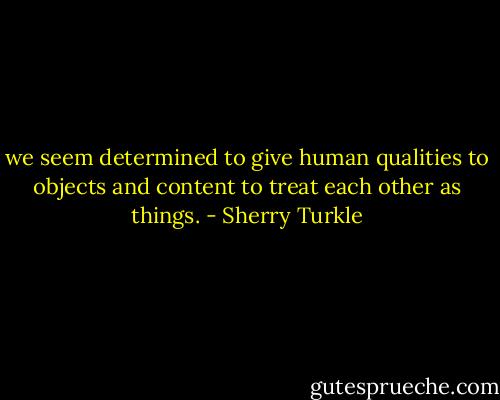 we seem determined to give human qualities to objects and content to treat each other as things. - Sherry Turkle