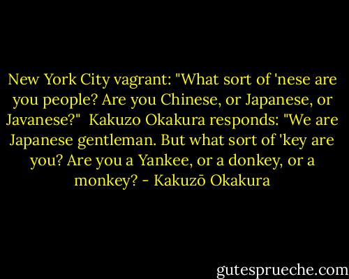 New York City vagrant:<br />"What sort of 'nese are you people? Are you Chinese, or Japanese, or Javanese?"<br /><br />Kakuzo Okakura responds:<br />"We are Japanese gentleman. But what sort of 'key are you? Are you a Yankee, or a donkey, or a monkey? - Kakuzō Okakura