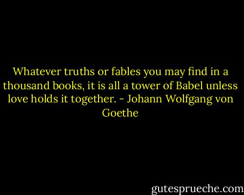 Whatever truths or fables you may find in a thousand books, it is all a tower of Babel unless love holds it together. - Johann Wolfgang von Goethe