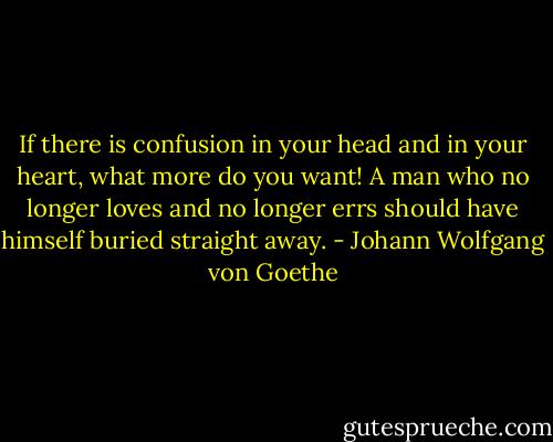 If there is confusion in your head and in your heart, what more do you want! A man who no longer loves and no longer errs should have himself buried straight away. - Johann Wolfgang von Goethe