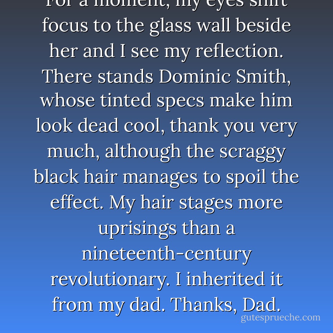 For a moment, my eyes shift focus to the glass wall beside her and I see my reflection. There stands Dominic Smith, whose tinted specs make him look dead cool, thank you very much, although the scraggy black hair manages to spoil the effect. My hair stages more uprisings than a nineteenth-century revolutionary. I inherited it from my dad. Thanks, Dad. - Simon Cheshire