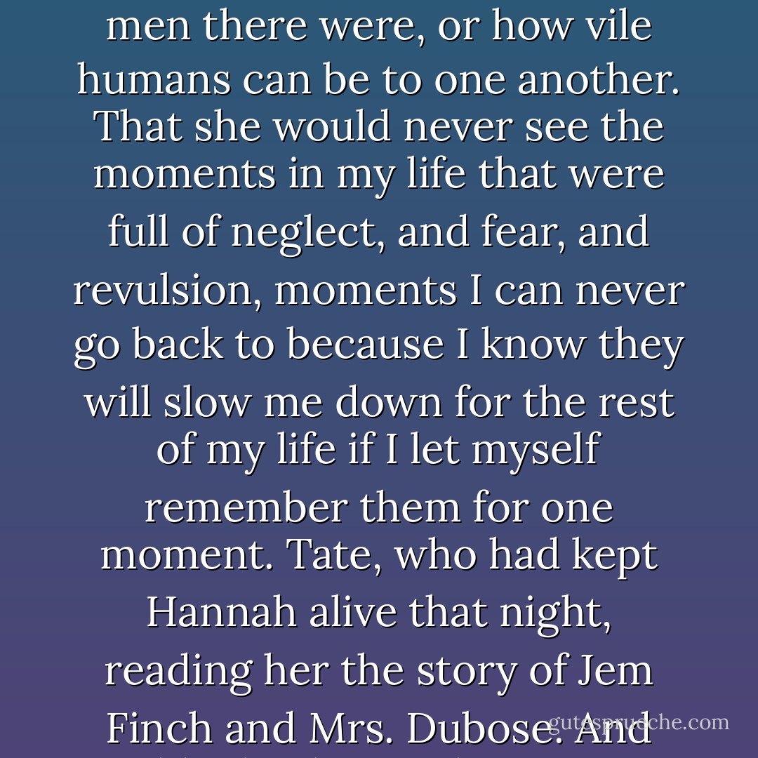 If I had to wish for something, just one thing, it would be that Hannah would never see Tate the way I did. Never see Tate's beautiful, lush hair turn brittle, her skin sallow, her teeth ruined by anything she could get her hands on that would make her forget. That Hannah would never count how many men there were, or how vile humans can be to one another. That she would never see the moments in my life that were full of neglect, and fear, and revulsion, moments I can never go back to because I know they will slow me down for the rest of my life if I let myself remember them for one moment. Tate, who had kept Hannah alive that night, reading her the story of Jem Finch and Mrs. Dubose. And suddenly I know I have to go. But this time without being chased by the Brigadier, without experiencing the kindness of a postman from Yass, and without taking along a Cadet who will change the way I breath for the rest of my life. - Melina Marchetta