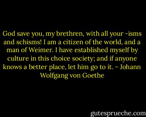 God save you, my brethren, with all your -isms and schisms! I am a citizen of the world, and a man of Weimer. I have established myself by culture in this choice society; and if anyone knows a better place, let him go to it. - Johann Wolfgang von Goethe