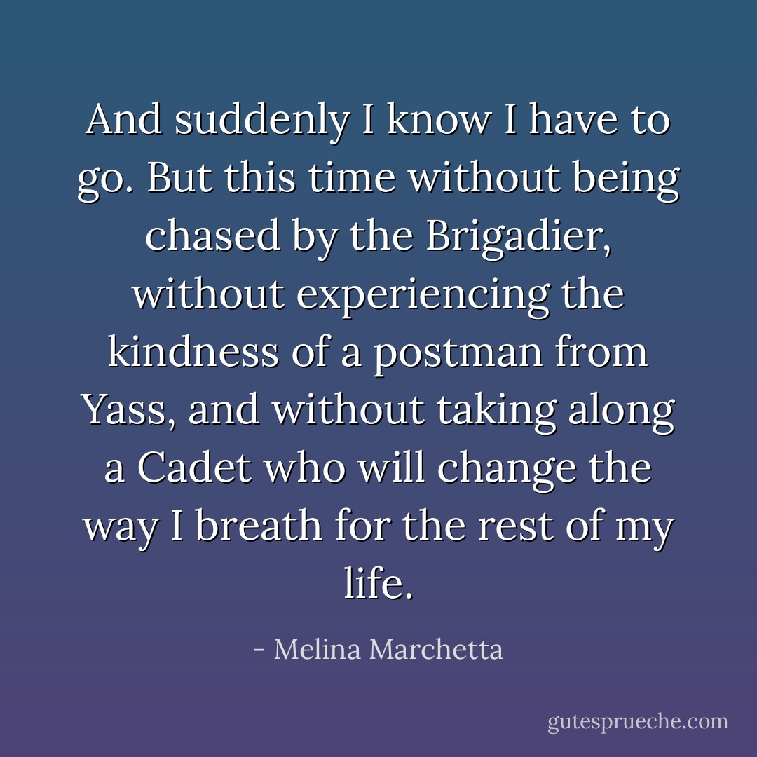 And suddenly I know I have to go. But this time without being chased by the Brigadier, without experiencing the kindness of a postman from Yass, and without taking along a Cadet who will change the way I breath for the rest of my life. - Melina Marchetta