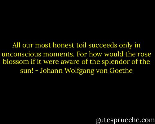 All our most honest toil succeeds only in unconscious moments. For how would the rose blossom if it were aware of the splendor of the sun! - Johann Wolfgang von Goethe