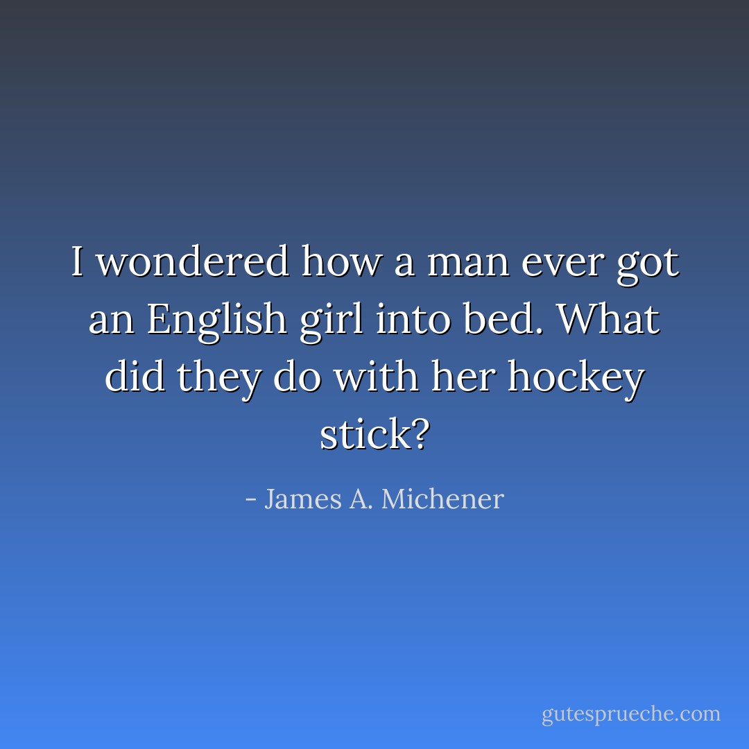 I wondered how a man ever got an English girl into bed. What did they do with her hockey stick? - James A. Michener