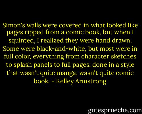 Simon's walls were covered in what looked like pages ripped from a comic book, but when I squinted, I realized they were hand drawn. Some were black-and-white, but most were in full color,<br />everything from character sketches to splash panels to full pages, done in a style that wasn't quite manga, wasn't<br />quite comic book. - Kelley Armstrong