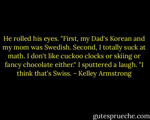 He rolled his eyes. "First, my Dad's Korean and my mom was Swedish. Second, I totally suck at math. I don't like cuckoo clocks or skiing or fancy chocolate either."<br />I sputtered a laugh. "I think that's Swiss. - Kelley Armstrong