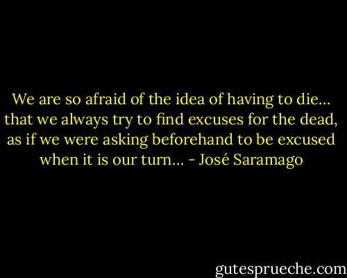 We are so afraid of the idea of having to die… that we always try to find excuses for the dead, as if we were asking beforehand to be excused when it is our turn… - José Saramago