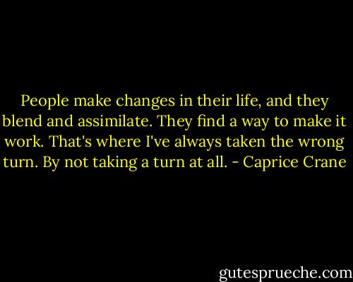 People make changes in their life, and they blend and assimilate. They find a way to make it work. That's where I've always taken the wrong turn. By not taking a turn at all. - Caprice Crane