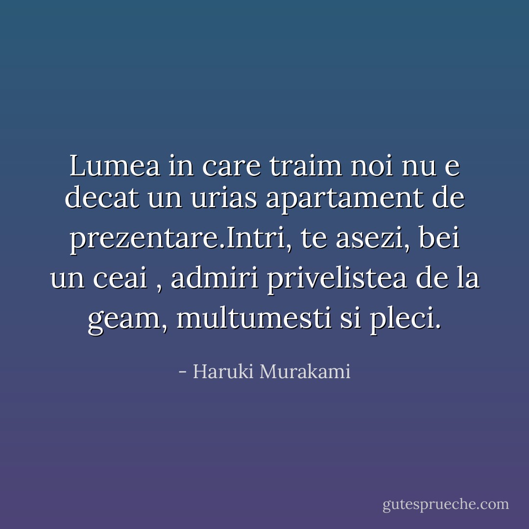 Lumea in care traim noi nu e decat un urias apartament de prezentare.Intri, te asezi, bei un ceai , admiri privelistea de la geam, multumesti si pleci. - Haruki Murakami