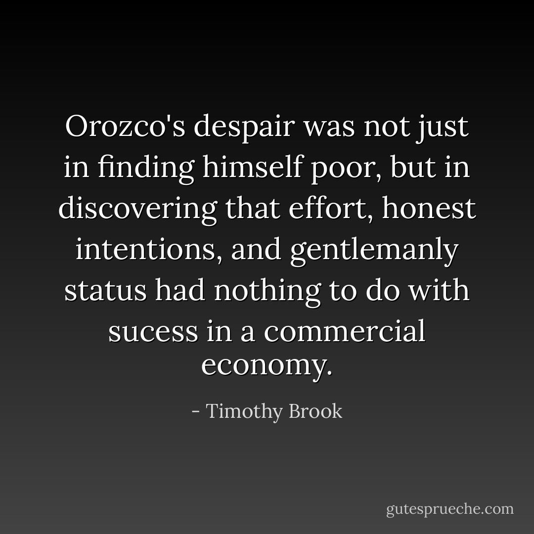 Orozco's despair was not just in finding himself poor, but in discovering that effort, honest intentions, and gentlemanly status had nothing to do with sucess in a commercial economy. - Timothy Brook