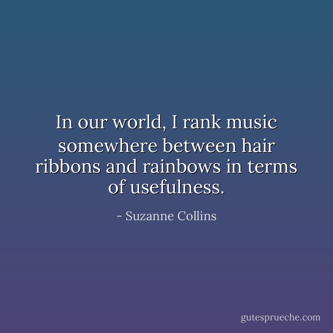 In our world, I rank music somewhere between hair ribbons and rainbows in terms of usefulness. - Suzanne Collins