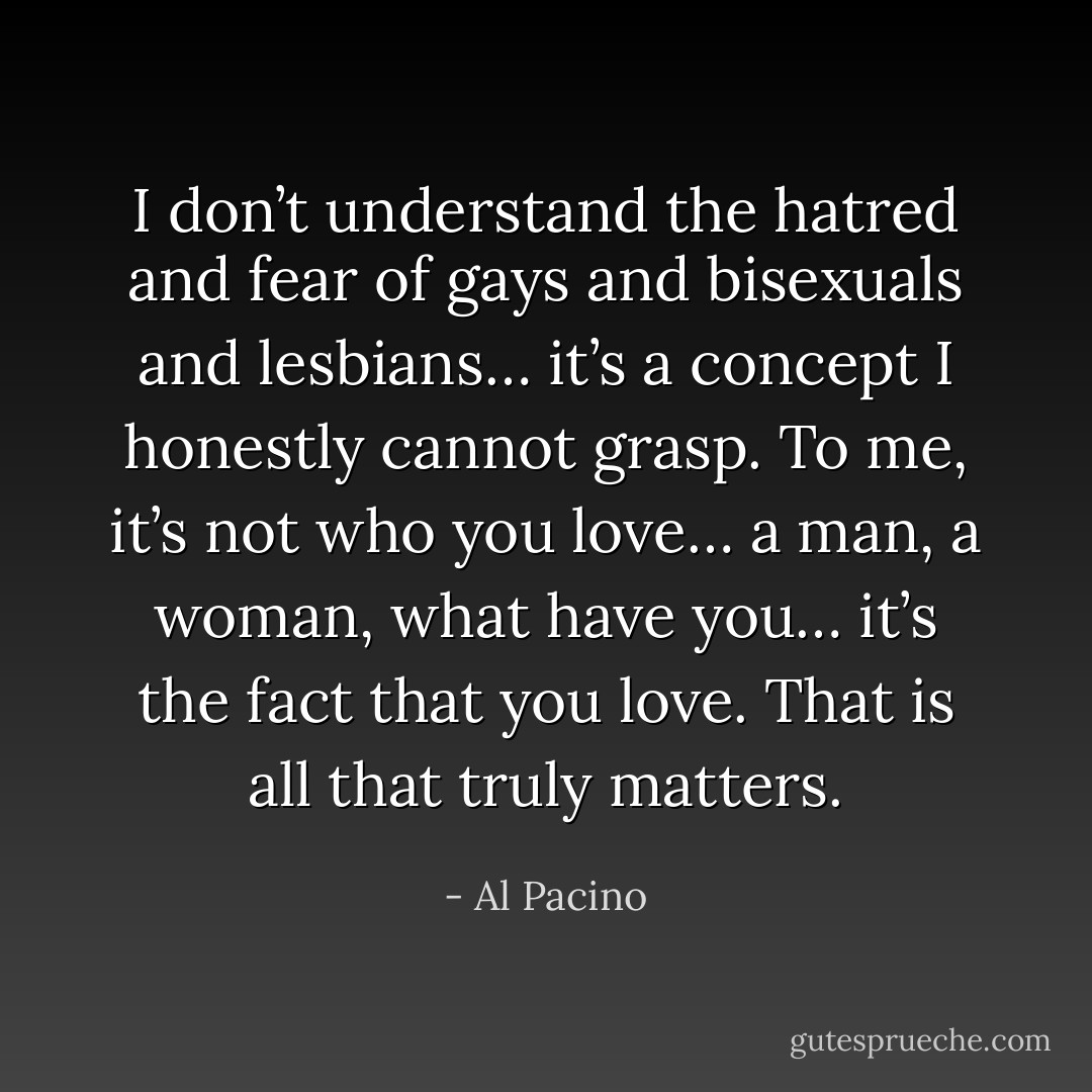 I don’t understand the hatred and fear of gays and bisexuals and lesbians…<br />it’s a concept I honestly cannot grasp. To me, it’s not who you love…<br />a man, a woman, what have you…<br />it’s the fact that you love. That is all that truly matters. - Al Pacino