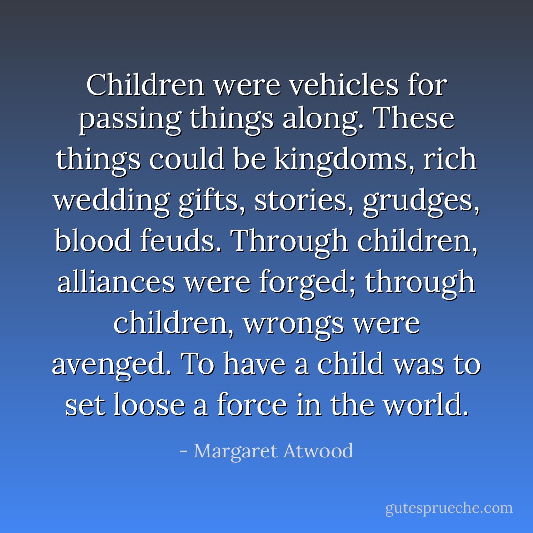 Children were vehicles for passing things along. These things could be kingdoms, rich wedding gifts, stories, grudges, blood feuds. Through children, alliances were forged; through children, wrongs were avenged. To have a child was to set loose a force in the world. - Margaret Atwood