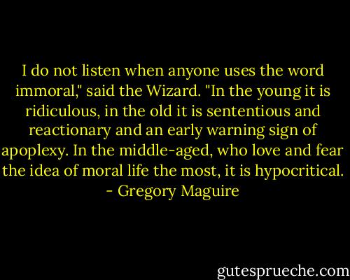 I do not listen when anyone uses the word immoral," said the Wizard. "In the young it is ridiculous, in the old it is sententious and reactionary and an early warning sign of apoplexy. In the middle-aged, who love and fear the idea of moral life the most, it is hypocritical. - Gregory Maguire