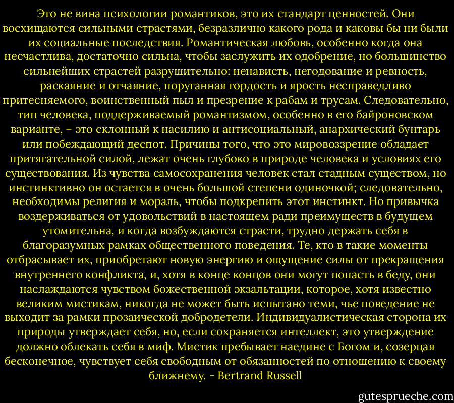 Это не вина психологии романтиков, это их стандарт ценностей. Они восхищаются сильными страстями, безразлично какого рода и каковы бы ни были их социальные последствия. Романтическая любовь, особенно когда она несчастлива, достаточно сильна, чтобы заслужить их одобрение, но большинство сильнейших страстей разрушительно: ненависть, негодование и ревность, раскаяние и отчаяние, поруганная гордость и ярость несправедливо притесняемого, воинственный пыл и презрение к рабам и трусам. Следовательно, тип человека, поддерживаемый романтизмом, особенно в его байроновском варианте, – это склонный к насилию и антисоциальный, анархический бунтарь или побеждающий деспот.<br />Причины того, что это мировоззрение обладает притягательной силой, лежат очень глубоко в природе человека и условиях его существования. Из чувства самосохранения человек стал стадным существом, но инстинктивно он остается в очень большой степени одиночкой; следовательно, необходимы религия и мораль, чтобы подкрепить этот инстинкт. Но привычка воздерживаться от удовольствий в настоящем ради преимуществ в будущем утомительна, и когда возбуждаются страсти, трудно держать себя в благоразумных рамках общественного поведения. Те, кто в такие моменты отбрасывает их, приобретают новую энергию и ощущение силы от прекращения внутреннего конфликта, и, хотя в конце концов они могут попасть в беду, они наслаждаются чувством божественной экзальтации, которое, хотя известно великим мистикам, никогда не может быть испытано теми, чье поведение не выходит за рамки прозаической добродетели. Индивидуалистическая сторона их природы утверждает себя, но, если сохраняется интеллект, это утверждение должно облекать себя в миф. Мистик пребывает наедине с Богом и, созерцая бесконечное, чувствует себя свободным от обязанностей по отношению к своему ближнему. - Bertrand Russell