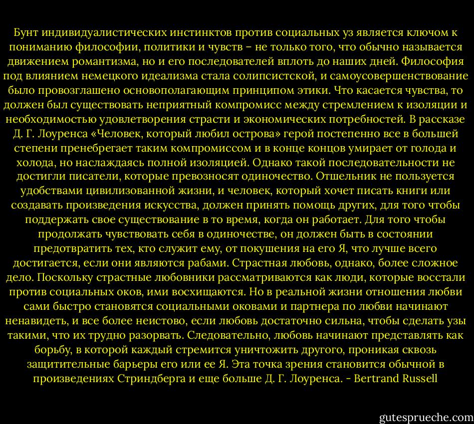 Бунт индивидуалистических инстинктов против социальных уз является ключом к пониманию философии, политики и чувств – не только того, что обычно называется движением романтизма, но и его последователей вплоть до наших дней. Философия под влиянием немецкого идеализма стала солипсистской, и самоусовершенствование было провозглашено основополагающим принципом этики. Что касается чувства, то должен был существовать неприятный компромисс между стремлением к изоляции и необходимостью удовлетворения страсти и экономических потребностей. В рассказе Д. Г. Лоуренса «Человек, который любил острова» герой постепенно все в большей степени пренебрегает таким компромиссом и в конце концов умирает от голода и холода, но наслаждаясь полной изоляцией. Однако такой последовательности не достигли писатели, которые превозносят одиночество. Отшельник не пользуется удобствами цивилизованной жизни, и человек, который хочет писать книги или создавать произведения искусства, должен принять помощь других, для того чтобы поддержать свое существование в то время, когда он работает. Для того чтобы продолжать чувствовать себя в одиночестве, он должен быть в состоянии предотвратить тех, кто служит ему, от покушения на его Я, что лучше всего достигается, если они являются рабами. Страстная любовь, однако, более сложное дело. Поскольку страстные любовники рассматриваются как люди, которые восстали против социальных оков, ими восхищаются. Но в реальной жизни отношения любви сами быстро становятся социальными оковами и партнера по любви начинают ненавидеть, и все более неистово, если любовь достаточно сильна, чтобы сделать узы такими, что их трудно разорвать. Следовательно, любовь начинают представлять как борьбу, в которой каждый стремится уничтожить другого, проникая сквозь защитительные барьеры его или ее Я. Эта точка зрения становится обычной в произведениях Стриндберга и еще больше Д. Г. Лоуренса. - Bertrand Russell