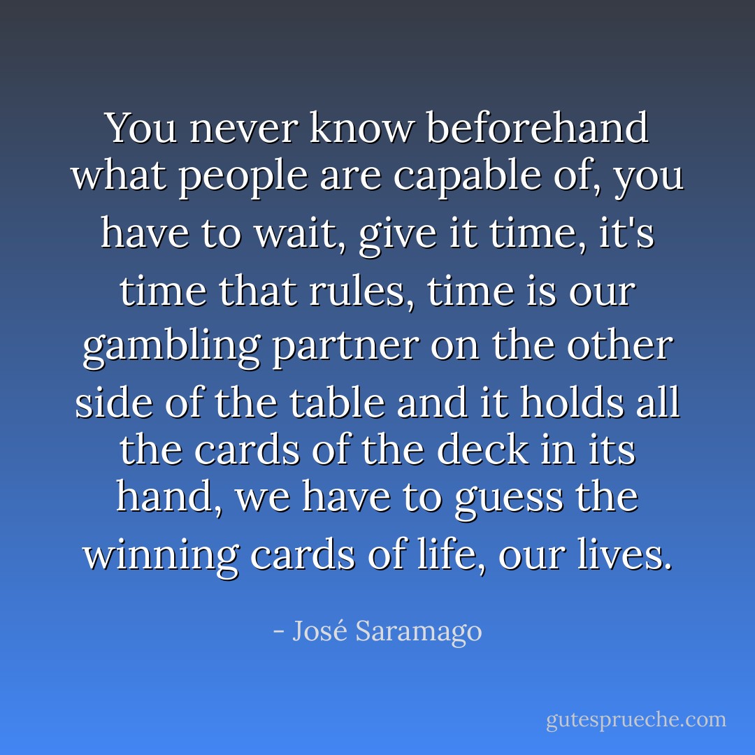You never know beforehand what people are capable of, you have to wait, give it time, it's time that rules, time is our gambling partner on the other side of the table and it holds all the cards of the deck in its hand, we have to guess the winning cards of life, our lives. - José Saramago