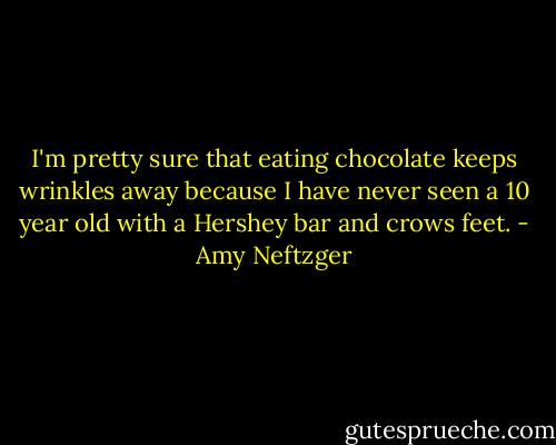 I'm pretty sure that eating chocolate keeps wrinkles away because I have never seen a 10 year old with a Hershey bar and crows feet. - Amy Neftzger