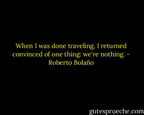 When I was done traveling, I returned convinced of one thing: we're nothing. - Roberto Bolaño