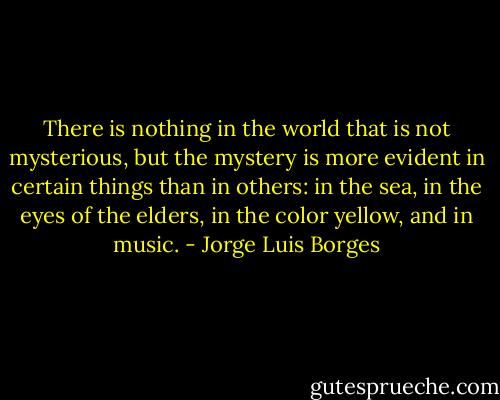 There is nothing in the world that is not mysterious, but the mystery is more evident in certain things than in others: in the sea, in the eyes of the elders, in the color yellow, and in music. - Jorge Luis Borges