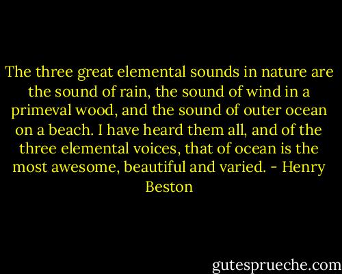 The three great elemental sounds in nature are the sound of rain, the sound of wind in a primeval wood, and the sound of outer ocean on a beach. I have heard them all, and of the three elemental voices, that of ocean is the most awesome, beautiful and varied. - Henry Beston