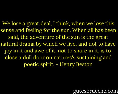 We lose a great deal, I think, when we lose this sense and feeling for the sun. When all has been said, the adventure of the sun is the great natural drama by which we live, and not to have joy in it and awe of it, not to share in it, is to close a dull door on natures's sustaining and poetic spirit. - Henry Beston