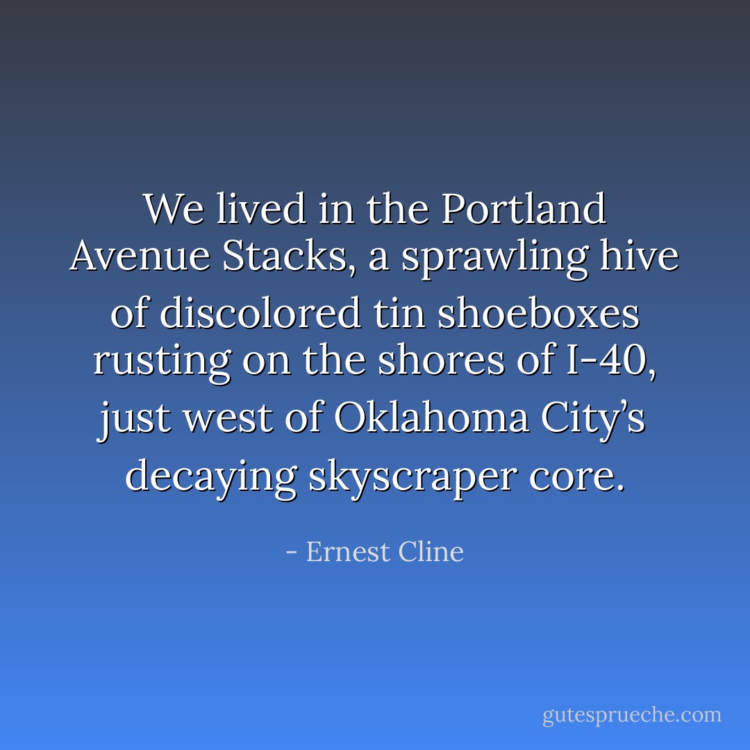 We lived in the Portland Avenue Stacks, a sprawling hive of discolored tin shoeboxes rusting on the shores of I-40, just west of Oklahoma City’s decaying skyscraper core. - Ernest Cline