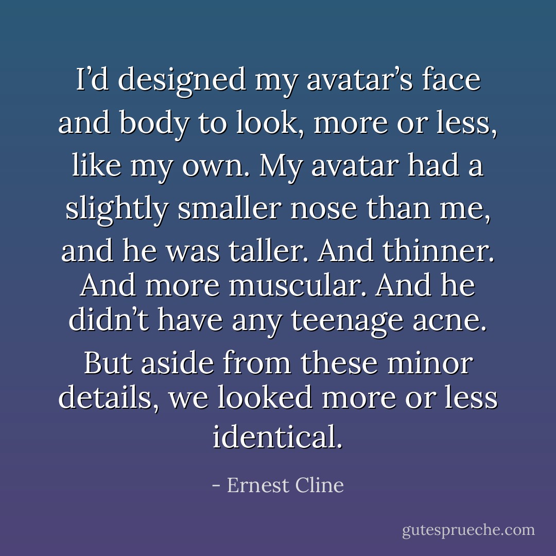 I’d designed my avatar’s face and body to look, more or less, like my own. My avatar had a slightly smaller nose than me, and he was taller. And thinner. And more muscular. And he didn’t have any teenage acne. But aside from these minor details, we looked more or less identical. - Ernest Cline