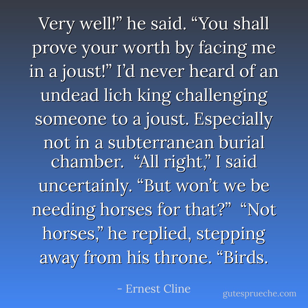Very well!” he said. “You shall prove your worth by facing me in a joust!” I’d never heard of an undead lich king challenging someone to a joust. Especially not in a subterranean burial chamber. <br />“All right,” I said uncertainly. “But won’t we be needing horses for that?” <br />“Not horses,” he replied, stepping away from his throne. “<i>Birds</i>. - Ernest Cline