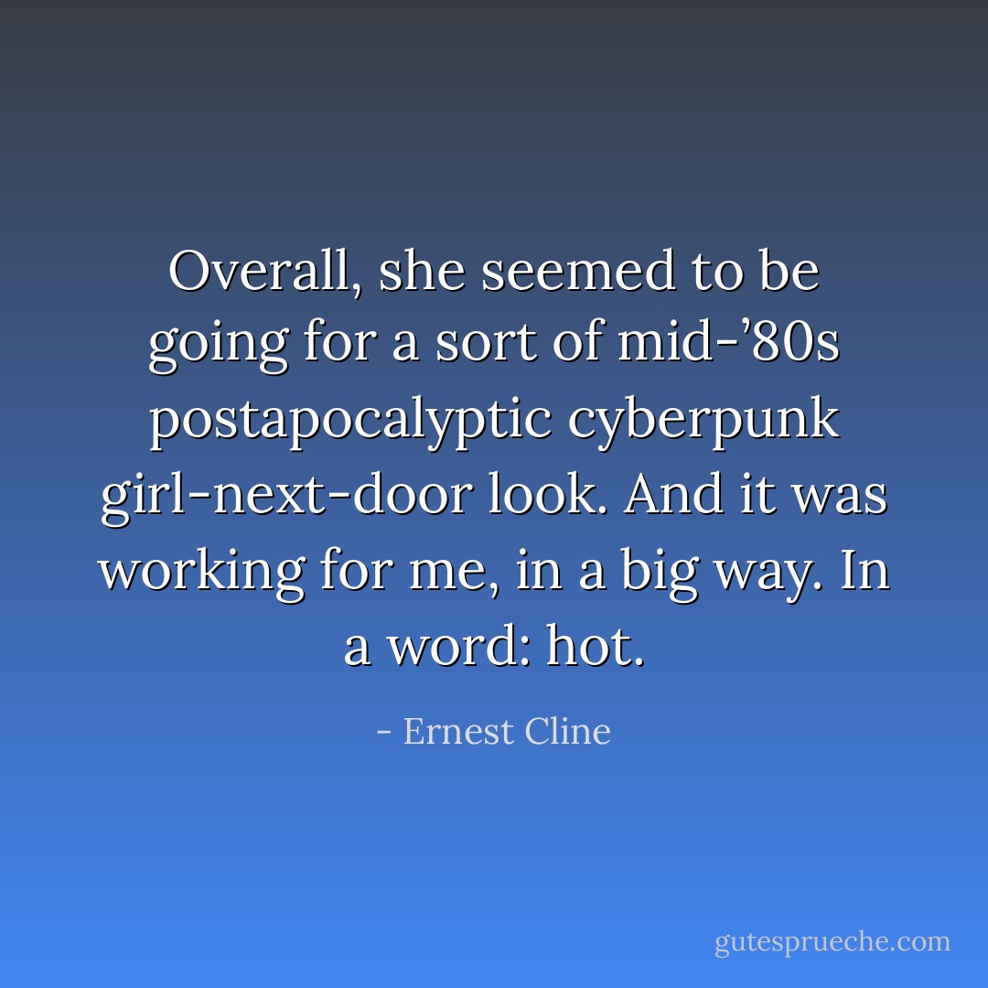 Overall, she seemed to be going for a sort of mid-’80s postapocalyptic cyberpunk girl-next-door look. And it was working for me, in a big way. In a word: <i>hot</i>. - Ernest Cline