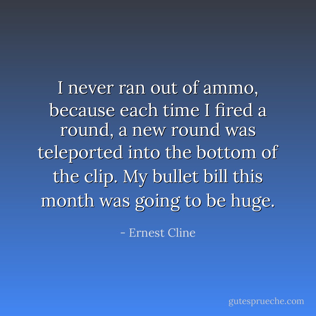 I never ran out of ammo, because each time I fired a round, a new round was teleported into the bottom of the clip. My bullet bill this month was going to be huge. - Ernest Cline